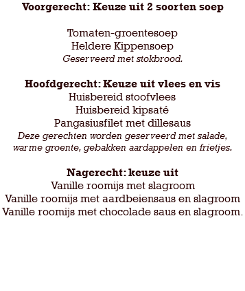 Voorgerecht: Keuze uit 2 soorten soep Tomaten-groentesoep Heldere Kippensoep Geserveerd met stokbrood. Hoofdgerecht: Keuze uit vlees en vis Huisbereid stoofvlees Huisbereid kipsaté Pangasiusfilet met dillesaus Deze gerechten worden geserveerd met salade, warme groente, gebakken aardappelen en frietjes. Nagerecht: keuze uit Vanille roomijs met slagroom Vanille roomijs met aardbeiensaus en slagroom Vanille roomijs met chocolade saus en slagroom. 