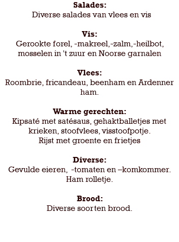 Salades: Diverse salades van vlees en vis Vis: Gerookte forel, -makreel,-zalm,-heilbot, mosselen in 't zuur en Noorse garnalen Vlees: Roombrie, fricandeau, beenham en Ardenner ham. Warme gerechten: Kipsaté met satésaus, gehaktballetjes met krieken, stoofvlees, visstoofpotje. Rijst met groente en frietjes Diverse: Gevulde eieren, -tomaten en –komkommer. Ham rolletje. Brood: Diverse soorten brood. 
