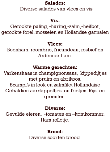 Salades: Diverse salades van vlees en vis Vis: Gerookte paling, -haring,-zalm,-heilbot, gerookte forel, mosselen en Hollandse garnalen Vlees: Beenham, roombrie, fricandeau, rosbief en Ardenner ham. Warme gerechten: Varkenshaas in champignonsaus, kippedijtjes met pruim en abrikoos, Scampi’s in look en zalmfilet Hollandaise Gebakken aardappeltjes en frietjes. Rijst en groenten. Diverse: Gevulde eieren, -tomaten en –komkommer. Ham rolletje. Brood: Diverse soorten brood. 