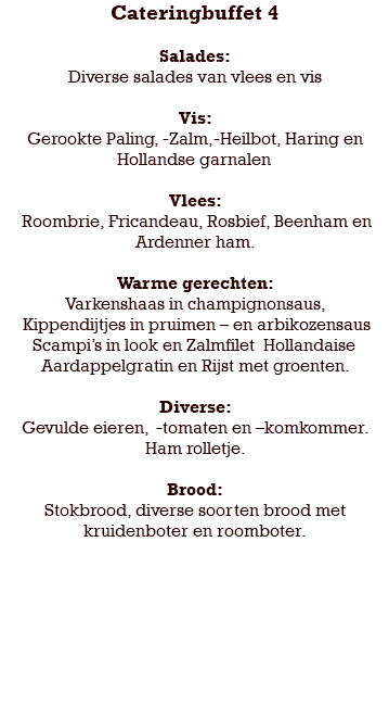 Cateringbuffet 4 Salades: Diverse salades van vlees en vis Vis: Gerookte Paling, -Zalm,-Heilbot, Haring en Hollandse garnalen Vlees: Roombrie, Fricandeau, Rosbief, Beenham en Ardenner ham. Warme gerechten: Varkenshaas in champignonsaus, Kippendijtjes in pruimen – en arbikozensaus Scampi’s in look en Zalmfilet Hollandaise Aardappelgratin en Rijst met groenten. Diverse: Gevulde eieren, -tomaten en –komkommer. Ham rolletje. Brood: Stokbrood, diverse soorten brood met kruidenboter en roomboter. 